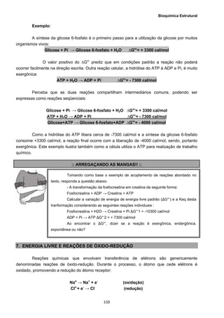 Bioquímica Estrutural
  150
Exemplo:
A síntese da glicose 6-fosfato é o primeiro passo para a utilização da glicose por muitos
organismos vivos:
Glicose + Pi → Glicose 6-fosfato + H2O ∆Go
’= + 3300 cal/mol
O valor positivo do ∆Go
’ prediz que em condições padrão a reação não poderá
ocorrer facilmente na direção escrita. Outra reação celular, a hidrólise do ATP à ADP e Pi, é muito
exergônica:
ATP + H2O → ADP + Pi ∆Go
’= - 7300 cal/mol
Perceba que as duas reações compartilham intermediários comuns, podendo ser
expressas como reações seqüenciais:
Glicose + Pi → Glicose 6-fosfato + H2O ∆Go
’= + 3300 cal/mol
ATP + H2O → ADP + Pi ∆Go
’= - 7300 cal/mol
Glicose+ATP → Glicose 6-fosfato+ADP ∆Go
’= - 4000 cal/mol
Como a hidrólise do ATP libera cerca de -7300 cal/mol e a síntese da glicose 6-fosfato
consome +3300 cal/mol, a reação final ocorre com a liberação de -4000 cal/mol, sendo, portanto
exergônica. Este exemplo ilustra também como a célula utiliza o ATP para realização de trabalho
químico.
:: ARREGAÇANDO AS MANGAS!! ::
7. ENERGIA LIVRE E REAÇÕES DE ÓXIDO-REDUÇÃO
Reações químicas que envolvam transferência de elétrons são genericamente
denominadas reações de óxido-redução. Durante o processo, o átomo que cede elétrons é
oxidado, promovendo a redução do átomo receptor:
Nao
→ Na+
+ e-
(oxidação)
Clo
+ e-
→ Cl-
(redução)
Tomando como base o exemplo de acoplamento de reações abordado no
texto, responda a questão abaixo.
- A transformação da fosfocreatina em creatina da seguinte forma:
Fosfocreatina + ADP → Creatina + ATP
Calcular a variação de energia de energia livre padrão (ΔG°‘) e a Keq desta
tranformação considerando as seguintes reações individuais :
Fosfocreatina + H2O → Creatina + Pi ΔG°‘1 = -10300 cal/mol
ADP + Pi → ATP ΔG°‘2 = + 7300 cal/mol
Ao encontrar o ΔG°‘, dizer se a reação é exergônica, endergônica,
expontânea ou não?
 