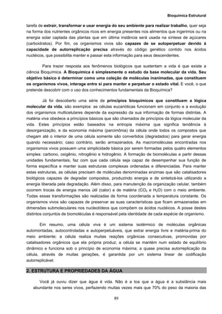 Bioquímica Estrutural
  89
tarefa de extrair, transformar e usar energia do seu ambiente para realizar trabalho, quer seja
na forma dos nutrientes orgânicos ricos em energia presentes nos alimentos que ingerimos ou na
energia solar captada das plantas que em última instância será usada na síntese de açúcares
(carboidratos). Por fim, os organismos vivos são capazes de se autoperpetuar devido à
capacidade de autorreplicação precisa através do código genético contido nos ácidos
nucléicos, que possibilita manter e passar esta informação para seus descendentes.
Para trazer resposta aos fenômenos biológicos que sustentam a vida é que existe a
ciência Bioquímica. A Bioquímica é simplesmente o estudo da base molecular da vida. Seu
objetivo básico é determinar como uma coleção de moléculas inanimadas, que constituem
os organismos vivos, interage entre si para manter e perpetuar o estado vital. E você, o que
pretende descobrir com o uso dos conhecimentos fundamentais da Bioquímica?
Já foi descoberto uma série de princípios bioquímicos que constituem a lógica
molecular da vida, são exemplos: as células eucarióticas funcionam em conjunto e a evolução
dos organismos multicelulares depende da expressão da sua informação de formas distintas. A
matéria viva obedece a princípios básicos que são chamados de princípios da lógica molecular da
vida. Estes princípios estão baseados na entropia máxima que significa tendência à
desorganização, e da economia máxima (parcimônia) da célula onde todos os compostos que
chegam até o interior de uma célula somente são convertidos (degradados) para gerar energia
quando necessário; caso contrário, serão armazenados. As macromoléculas encontradas nos
organismos vivos possuem uma simplicidade básica por serem formadas pelos quatro elementos
simples: carbono, oxigênio, nitrogênio e hidrogênio. A formação de biomoléculas a partir dessas
unidades fundamentais, faz com que cada célula seja capaz de desempenhar sua função de
forma específica e manter suas estruturas complexas ordenadas e diferenciadas. Para manter
estas estruturas, as células precisam de moléculas denominadas enzimas que são catalisadores
biológicos capazes de degradar compostos, produzindo energia e de sintetizá-los utilizando a
energia liberada pela degradação. Além disso, para manutenção da organização celular, também
ocorrem trocas de energia menos útil (calor) e de matéria (CO2 e H2O) com o meio ambiente.
Todas essas transformações são realizadas de forma coordenada a temperatura constante. Os
organismos vivos são capazes de preservar as suas características que ficam armazenadas em
dimensões submoleculares nos nucleotídeos que compõem os ácidos nucléicos. A posse destes
distintos conjuntos de biomoléculas é responsável pela identidade de cada espécie de organismo.
Em resumo, uma célula viva é um sistema isotérmico de moléculas orgânicas
automontadas, autocontroladas e autoperpetuáveis, que extrai energia livre e matéria-prima do
meio ambiente; a célula realiza muitas reações orgânicas consecutivas, promovidas por
catalisadores orgânicos que ela própria produz; a célula se mantém num estado de equilíbrio
dinâmico e funciona sob o princípio de economia máxima; a quase precisa autorreplicação da
célula, através de muitas gerações, é garantida por um sistema linear de codificação
autorreplicável.
2. ESTRUTURA E PROPRIEDADES DA ÁGUA
Você já ouviu dizer que água é vida. Não é a toa que a água é a substância mais
abundante nos seres vivos, perfazendo muitas vezes mais que 70% do peso da maioria das
 