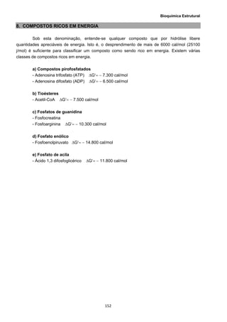 Bioquímica Estrutural
  152
8. COMPOSTOS RICOS EM ENERGIA
Sob esta denominação, entende-se qualquer composto que por hidrólise libere
quantidades apreciáveis de energia. Isto é, o desprendimento de mais de 6000 cal/mol (25100
j/mol) é suficiente para classificar um composto como sendo rico em energia. Existem várias
classes de compostos ricos em energia.
a) Compostos pirofosfatados
- Adenosina trifosfato (ATP) ΔG′= − 7.300 cal/mol
- Adenosina difosfato (ADP) ΔG′= − 6.500 cal/mol
b) Tioésteres
- Acetil-CoA ΔG′= − 7.500 cal/mol
c) Fosfatos de guanidina
- Fosfocreatina
- Fosfoarginina ΔG′= − 10.300 cal/mol
d) Fosfato enólico
- Fosfoenolpiruvato ΔG′= − 14.800 cal/mol
e) Fosfato de acila
- Ácido 1,3 difosfoglicérico ΔG′= − 11.800 cal/mol
 