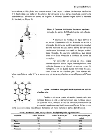 Bioquímica Estrutural
  91
química) que o hidrogênio, esta diferença gera duas cargas positivas parcialmente localizadas
(δ+) distribuídas para cada um dos átomos de hidrogênio e duas cargas negativas parcialmente
localizadas (δ-) em torno do átomo de oxigênio. A presença dessas cargas explica a natureza
dipolar da água (Figura 2).
Figura 2. Estrutura, distribuição das cargas parciais e
formação das pontes de hidrogênio entre moléculas de
água
A polaridade da molécula de água confere a
ela várias propriedades físicas. Pode-se evidenciar a
orientação do átomo de oxigênio parcialmente negativo
de uma molécula de água com o átomo de hidrogênio
parcialmente positivo de uma molécula de água vizinha.
Essa interação, de natureza eletrostática, que ocorre
entre essas duas moléculas é chamada de pontes de
hidrogênio.
Por apresentar um arranjo de duas cargas
parciais negativas e duas cargas parciais positivas, uma
molécula de água pode interagir, através de pontes de
hidrogênio, com até quatro outras moléculas de água,
como ocorre em um cristal de gelo. Estas ligações são
feitas e desfeitas a cada 10-12
s, e geram uma estrutura semelhante a um anel hexagonal (Figura
3).
Figura 3. Pontes de hidrogênio entre moléculas de água no
cristal de gelo.
Devido à estrutura quase tetraédrica apresentada pela
molécula de água e pelo seu caráter dipolar, esta molécula possui
um ponto de fusão, ebulição e calor de vaporização maior que os
apresentados pelos demais líquidos comuns (Tabela 2), isto ocorre
como consequência da possibilidade de realizar um maior número de pontes de hidrogênio.
Tabela 2. Pontos de fusão, ebulição e calor de vaporização de alguns líquidos.
Solvente Ponto de fusão
(o
C)
Ponto de ebulição
(o
C)
Calor de vaporização
(cal/g)*
Água 0 100 540
Metanol -98 65 263
Etanol -117 78 204
Propanol -127 97 264
 