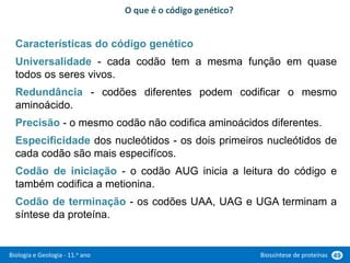 Biologia e Geologia - 11.o ano Biossíntese de proteínas 49
Características do código genético
Universalidade - cada codão tem a mesma função em quase
todos os seres vivos.
Redundância - codões diferentes podem codificar o mesmo
aminoácido.
Precisão - o mesmo codão não codifica aminoácidos diferentes.
Especificidade dos nucleótidos - os dois primeiros nucleótidos de
cada codão são mais especifícos.
Codão de iniciação - o codão AUG inicia a leitura do código e
também codifica a metionina.
Codão de terminação - os codões UAA, UAG e UGA terminam a
síntese da proteína.
O que é o código genético?
 