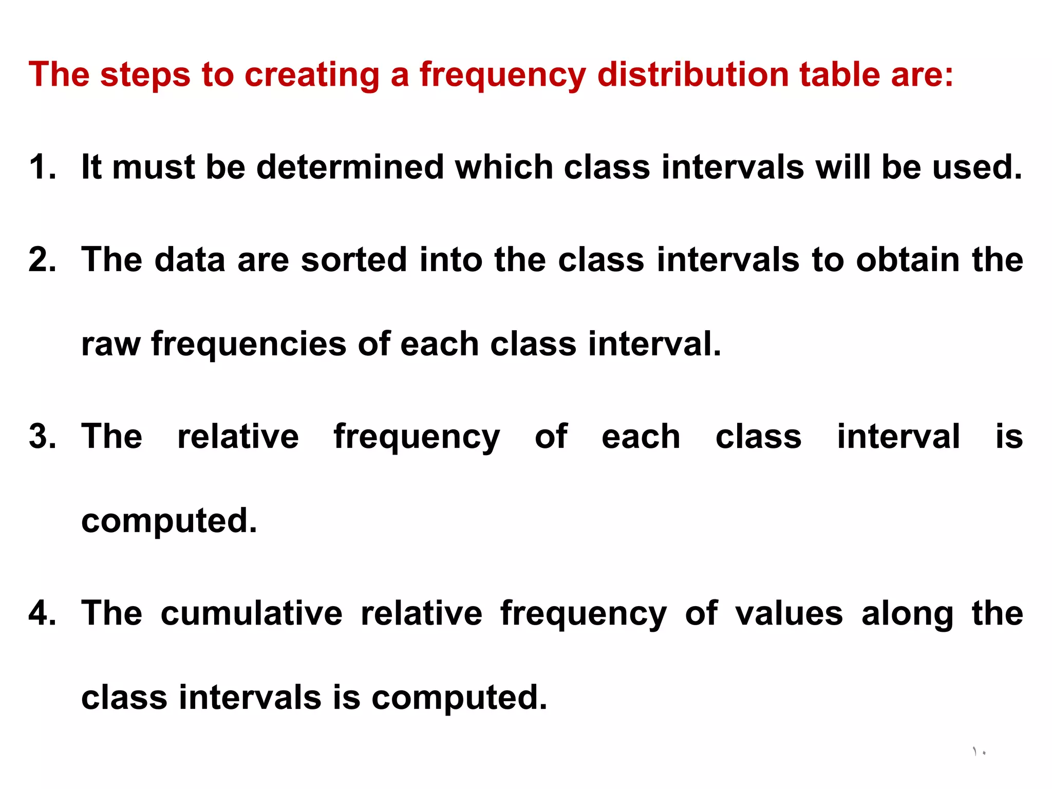 10
The steps to creating a frequency distribution table are:
1. It must be determined which class intervals will be used.
2. The data are sorted into the class intervals to obtain the
raw frequencies of each class interval.
3. The relative frequency of each class interval is
computed.
4. The cumulative relative frequency of values along the
class intervals is computed.
 
