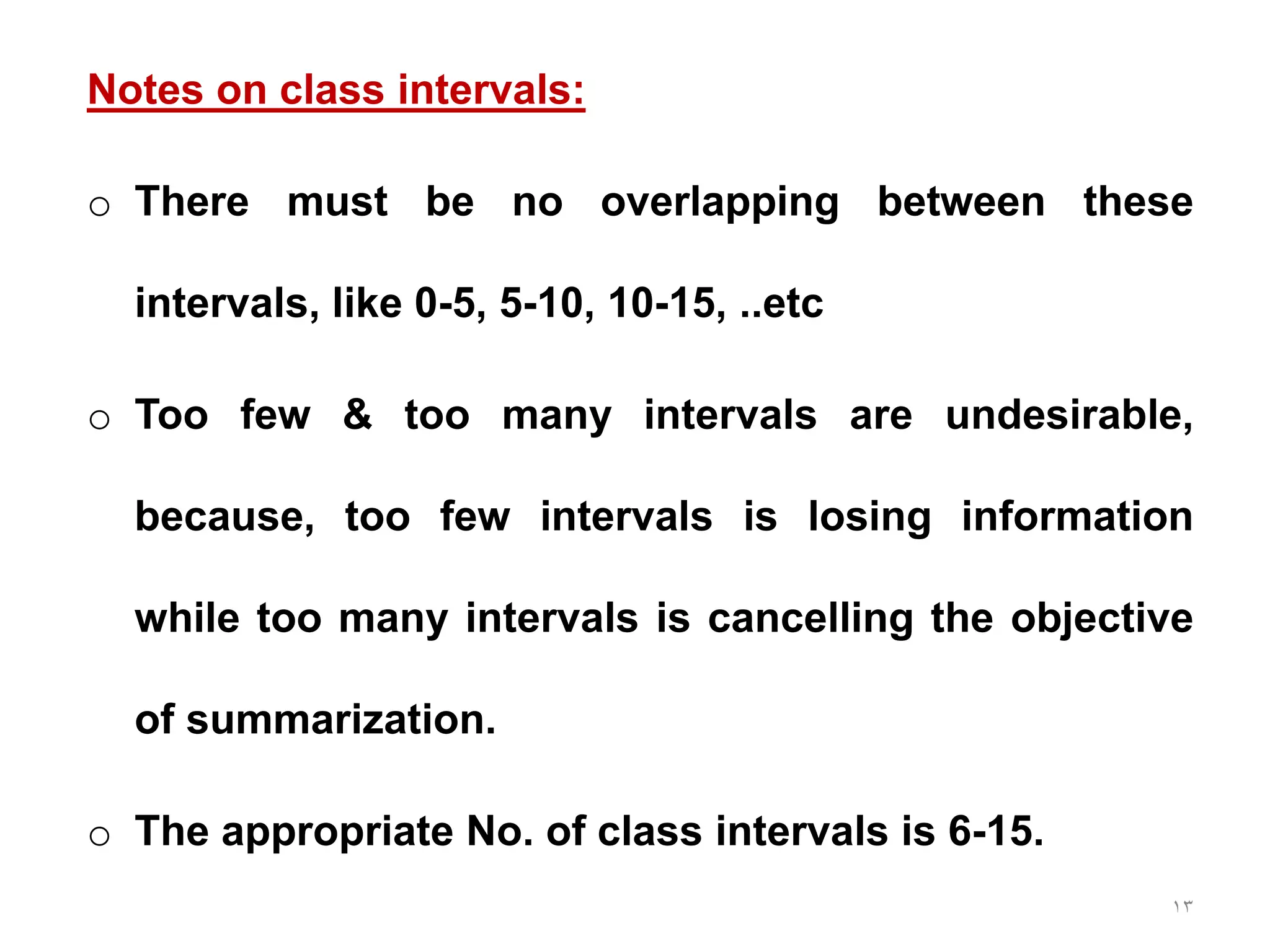 13
Notes on class intervals:
o There must be no overlapping between these
intervals, like 0-5, 5-10, 10-15, ..etc
o Too few & too many intervals are undesirable,
because, too few intervals is losing information
while too many intervals is cancelling the objective
of summarization.
o The appropriate No. of class intervals is 6-15.
 