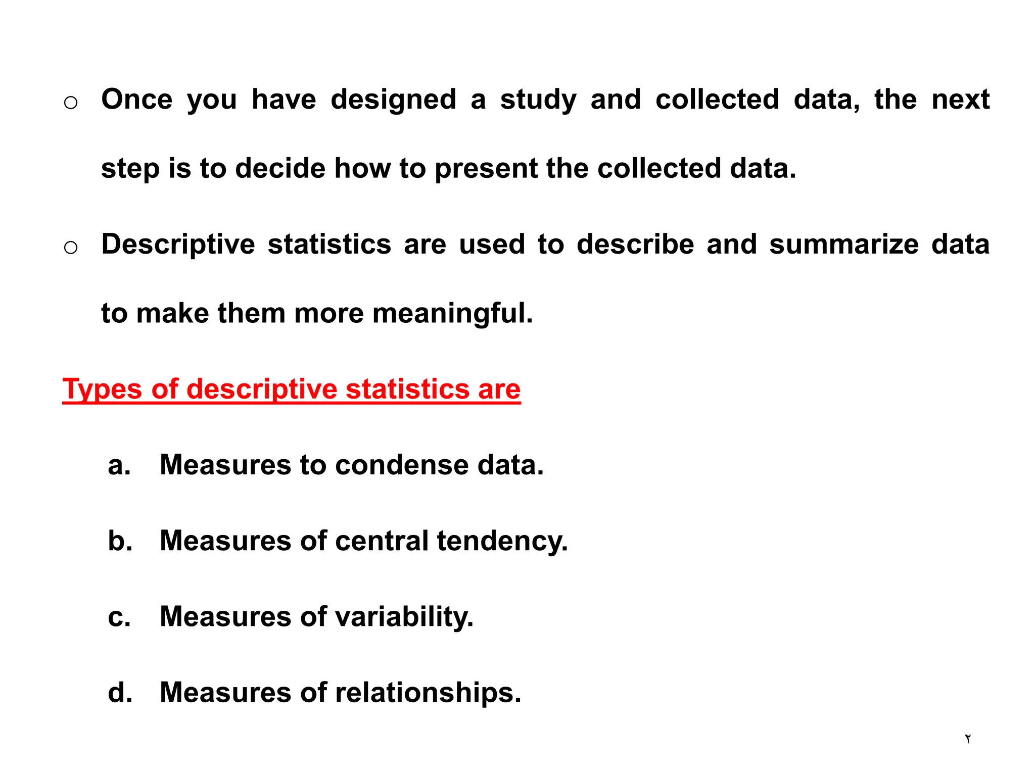 2
o Once you have designed a study and collected data, the next
step is to decide how to present the collected data.
o Descriptive statistics are used to describe and summarize data
to make them more meaningful.
Types of descriptive statistics are
a. Measures to condense data.
b. Measures of central tendency.
c. Measures of variability.
d. Measures of relationships.
 