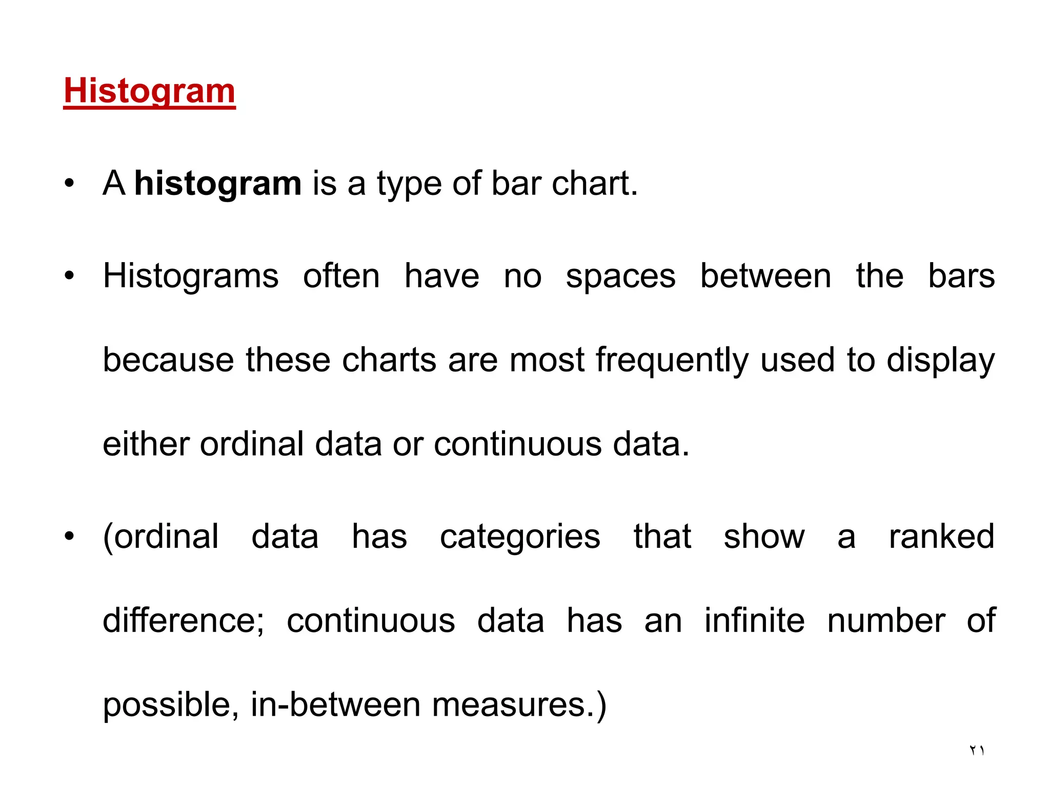 21
Histogram
• A histogram is a type of bar chart.
• Histograms often have no spaces between the bars
because these charts are most frequently used to display
either ordinal data or continuous data.
• (ordinal data has categories that show a ranked
difference; continuous data has an infinite number of
possible, in-between measures.)
 