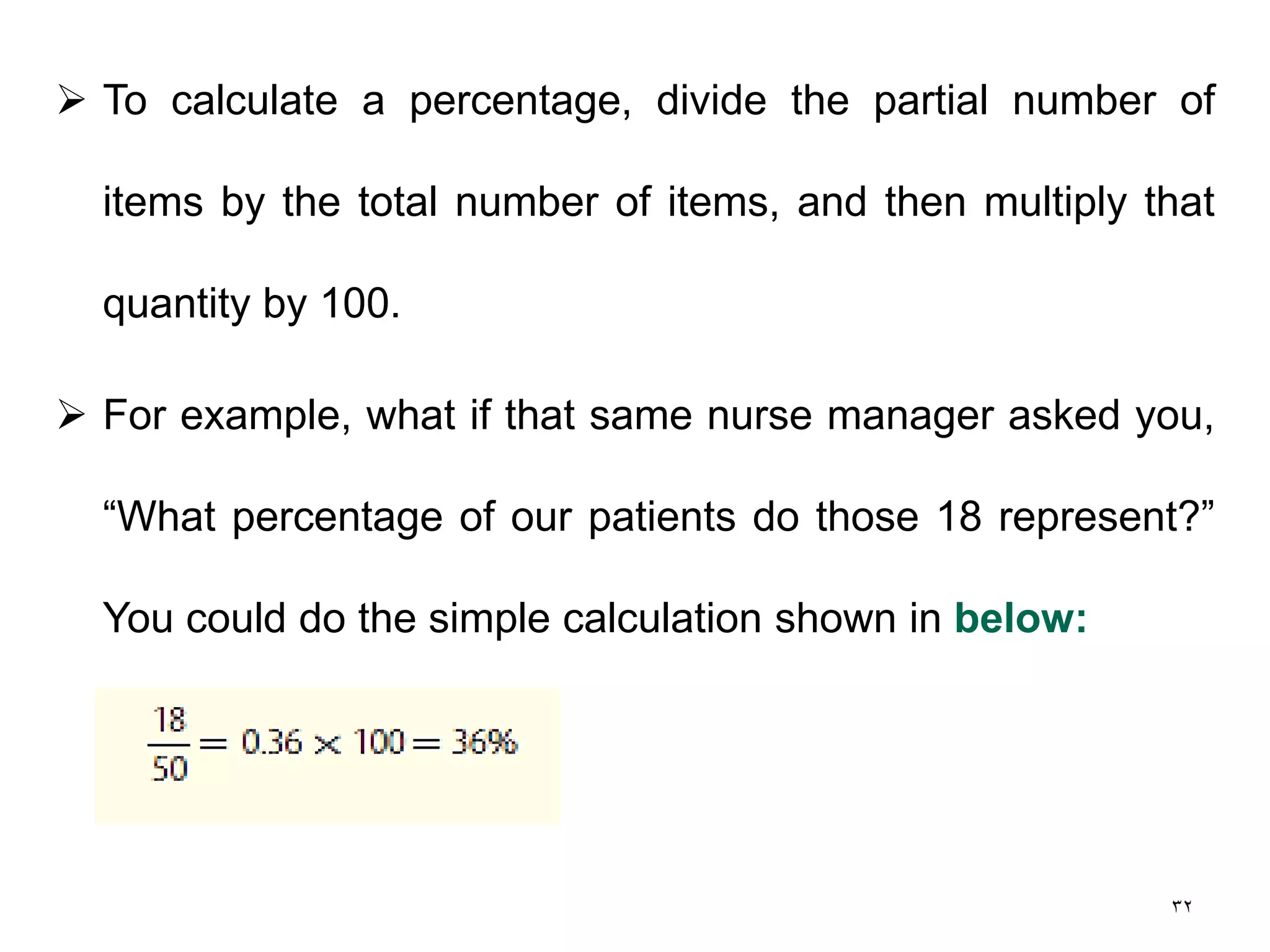 32
 To calculate a percentage, divide the partial number of
items by the total number of items, and then multiply that
quantity by 100.
 For example, what if that same nurse manager asked you,
“What percentage of our patients do those 18 represent?”
You could do the simple calculation shown in below:
 