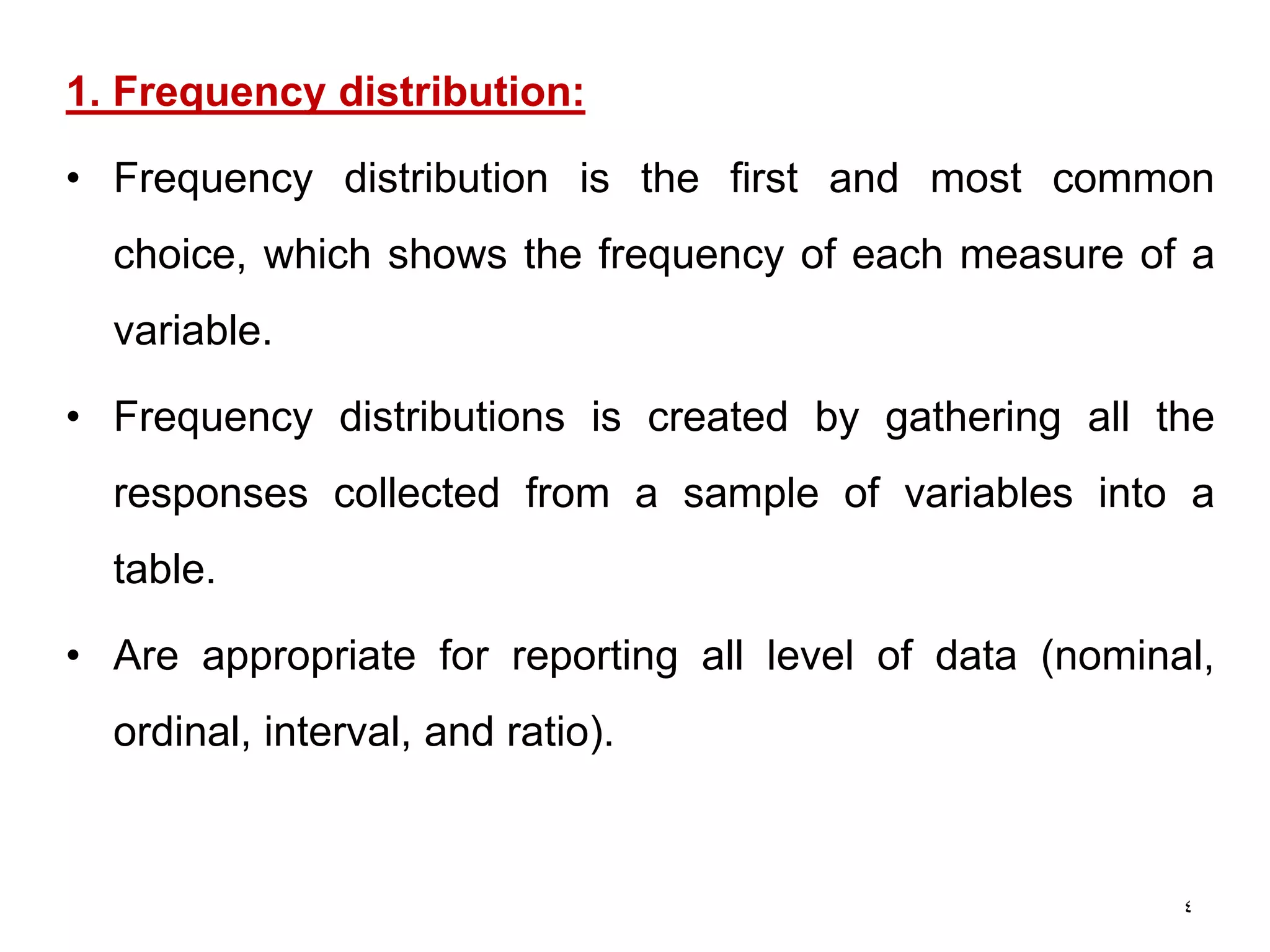 4
1. Frequency distribution:
• Frequency distribution is the first and most common
choice, which shows the frequency of each measure of a
variable.
• Frequency distributions is created by gathering all the
responses collected from a sample of variables into a
table.
• Are appropriate for reporting all level of data (nominal,
ordinal, interval, and ratio).
 