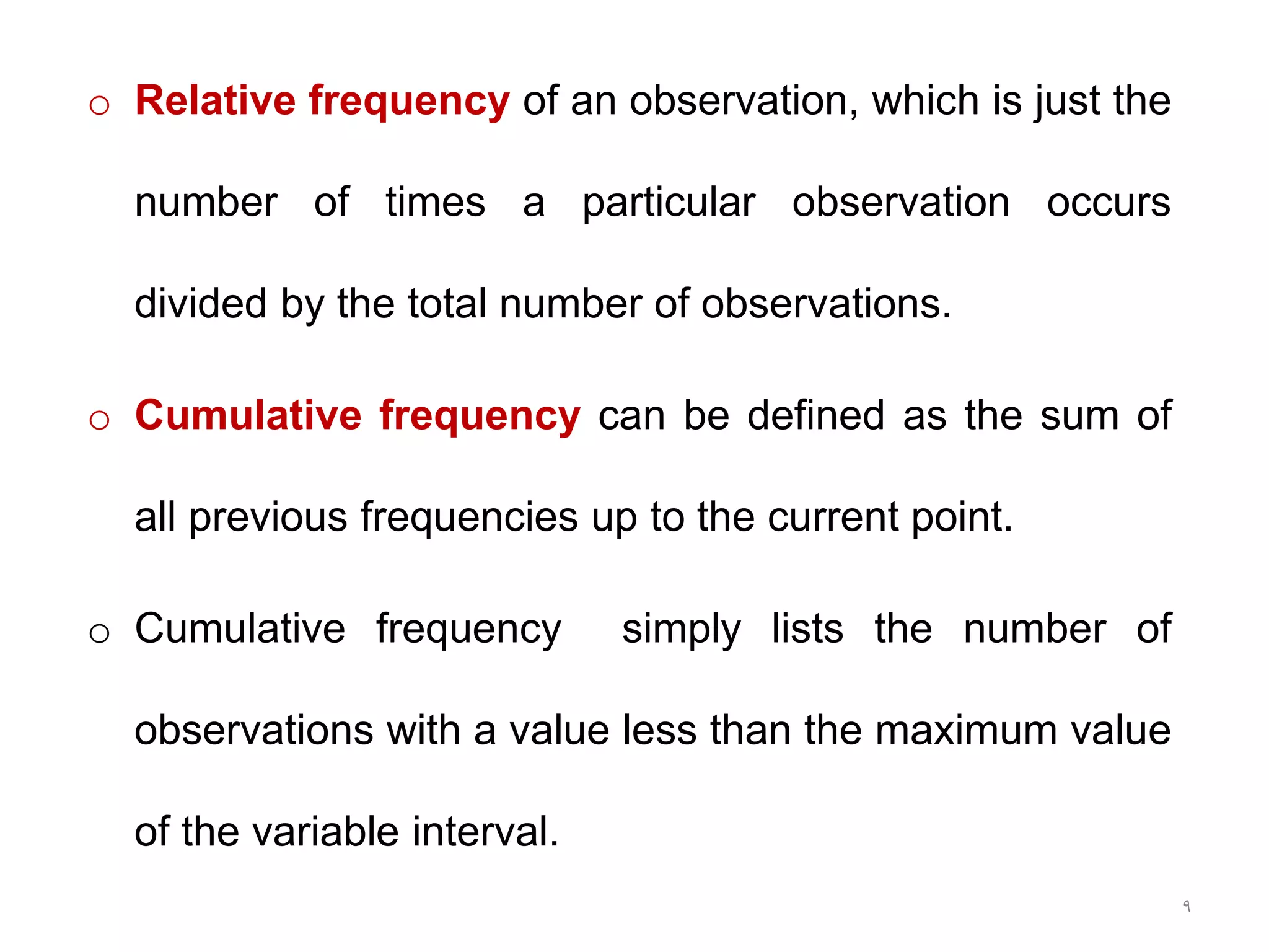 9
o Relative frequency of an observation, which is just the
number of times a particular observation occurs
divided by the total number of observations.
o Cumulative frequency can be defined as the sum of
all previous frequencies up to the current point.
o Cumulative frequency simply lists the number of
observations with a value less than the maximum value
of the variable interval.
 