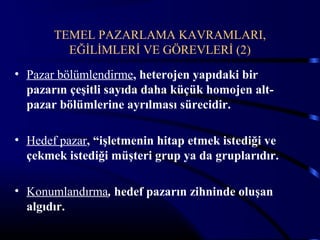 TEMEL PAZARLAMA KAVRAMLARI,
         EĞİLİMLERİ VE GÖREVLERİ (2)
• Pazar bölümlendirme, heterojen yapıdaki bir
  pazarın çeşitli sayıda daha küçük homojen alt-
  pazar bölümlerine ayrılması sürecidir.

• Hedef pazar, “işletmenin hitap etmek istediği ve
  çekmek istediği müşteri grup ya da gruplarıdır.

• Konumlandırma, hedef pazarın zihninde oluşan
  algıdır.
 