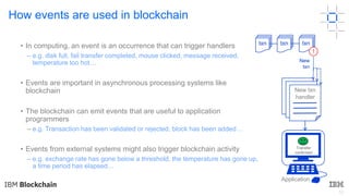 12
How events are used in blockchain
• In computing, an event is an occurrence that can trigger handlers
– e.g. disk full, fail transfer completed, mouse clicked, message received,
temperature too hot…
• Events are important in asynchronous processing systems like
blockchain
• The blockchain can emit events that are useful to application
programmers
– e.g. Transaction has been validated or rejected, block has been added…
• Events from external systems might also trigger blockchain activity
– e.g. exchange rate has gone below a threshold, the temperature has gone up,
a time period has elapsed…
txn txn txn
!
New
txn
New txn
handler
Transfer
confirmed
Application
 