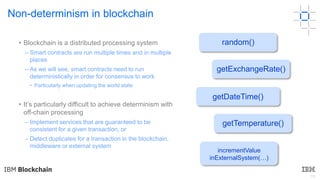15
Non-determinism in blockchain
• Blockchain is a distributed processing system
– Smart contracts are run multiple times and in multiple
places
– As we will see, smart contracts need to run
deterministically in order for consensus to work
• Particularly when updating the world state
• It’s particularly difficult to achieve determinism with
off-chain processing
– Implement services that are guaranteed to be
consistent for a given transaction, or
– Detect duplicates for a transaction in the blockchain,
middleware or external system
getDateTime()
getExchangeRate()
getTemperature()
random()
incrementValue
inExternalSystem(…)
 
