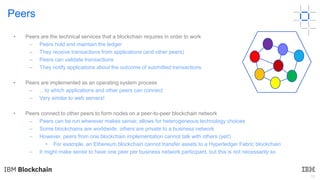 18
Peers
• Peers are the technical services that a blockchain requires in order to work
– Peers hold and maintain the ledger
– They receive transactions from applications (and other peers)
– Peers can validate transactions
– They notify applications about the outcome of submitted transactions
• Peers are implemented as an operating system process
– …to which applications and other peers can connect
– Very similar to web servers!
• Peers connect to other peers to form nodes on a peer-to-peer blockchain network
– Peers can be run wherever makes sense; allows for heterogeneous technology choices
– Some blockchains are worldwide, others are private to a business network
– However, peers from one blockchain implementation cannot talk with others (yet!)
• For example, an Ethereum blockchain cannot transfer assets to a Hyperledger Fabric blockchain
– It might make sense to have one peer per business network participant, but this is not necessarily so
 