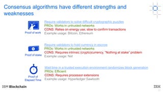 22
Consensus algorithms have different strengths and
weaknesses
Proof of stake
Proof of
Elapsed Time
Proof of work
Require validators to solve difficult cryptographic puzzles
PROs: Works in untrusted networks
CONS: Relies on energy use; slow to confirm transactions
Example usage: Bitcoin, Ethereum
Require validators to hold currency in escrow
PROs: Works in untrusted networks
CONS: Requires intrinsic (crypto)currency, ”Nothing at stake” problem
Example usage: Nxt
Wait time in a trusted execution environment randomizes block generation
PROs: Efficient
CONS: Requires processor extensions
Example usage: Hyperledger Sawtooth
 