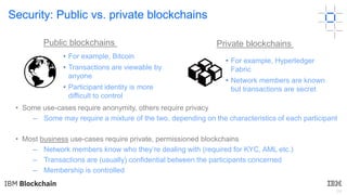 24
Security: Public vs. private blockchains
• Some use-cases require anonymity, others require privacy
– Some may require a mixture of the two, depending on the characteristics of each participant
• Most business use-cases require private, permissioned blockchains
– Network members know who they’re dealing with (required for KYC, AML etc.)
– Transactions are (usually) confidential between the participants concerned
– Membership is controlled
• For example, Bitcoin
• Transactions are viewable by
anyone
• Participant identity is more
difficult to control
Public blockchains Private blockchains
• For example, Hyperledger
Fabric
• Network members are known
but transactions are secret
 