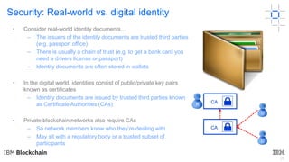 25
Security: Real-world vs. digital identity
CA
CA
R
U
U
• Consider real-world identity documents…
– The issuers of the identity documents are trusted third parties
(e.g. passport office)
– There is usually a chain of trust (e.g. to get a bank card you
need a drivers license or passport)
– Identity documents are often stored in wallets
• In the digital world, identities consist of public/private key pairs
known as certificates
– Identity documents are issued by trusted third parties known
as Certificate Authorities (CAs)
• Private blockchain networks also require CAs
– So network members know who they’re dealing with
– May sit with a regulatory body or a trusted subset of
participants
 