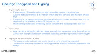 26
Security: Encryption and Signing
• Cryptography basics
– Every member of the network has (at least) one public key and one private key
– Assume that every member of the network knows all public keys and only their own private
keys
– Encryption is the process applying a transformation function to data such that it can only be
decrypted by the other key in the public/private key pair
– Users can sign data with a private key; others can verify that it was signed by that user
• For example
– Alice can sign a transaction with her private key such that anyone can verify it came from her
– Anyone can encrypt a transaction with Bob’s public key; only Bob’s private key can decrypt it
• In private, permissioned blockchains
– Transactions and smart contracts can be signed to verify where they originated
– Transactions and their payloads can be encrypted such that only authorized participants can
decrypt
 