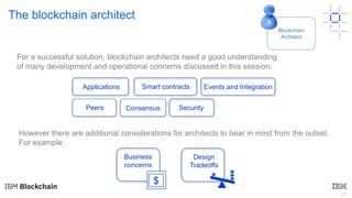 29
The blockchain architect
However there are additional considerations for architects to bear in mind from the outset.
For example:
For a successful solution, blockchain architects need a good understanding
of many development and operational concerns discussed in this session:
Business
concerns
$
Blockchain
Architect
A
Applications Events and IntegrationSmart contracts
Peers Consensus Security
Design
Tradeoffs
 