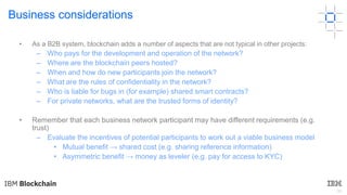 30
Business considerations
• As a B2B system, blockchain adds a number of aspects that are not typical in other projects:
– Who pays for the development and operation of the network?
– Where are the blockchain peers hosted?
– When and how do new participants join the network?
– What are the rules of confidentiality in the network?
– Who is liable for bugs in (for example) shared smart contracts?
– For private networks, what are the trusted forms of identity?
• Remember that each business network participant may have different requirements (e.g.
trust)
– Evaluate the incentives of potential participants to work out a viable business model
• Mutual benefit → shared cost (e.g. sharing reference information)
• Asymmetric benefit → money as leveler (e.g. pay for access to KYC)
 