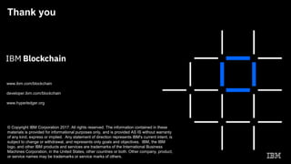 Thank you
www.ibm.com/blockchain
developer.ibm.com/blockchain
www.hyperledger.org
© Copyright IBM Corporation 2017. All rights reserved. The information contained in these
materials is provided for informational purposes only, and is provided AS IS without warranty
of any kind, express or implied. Any statement of direction represents IBM's current intent, is
subject to change or withdrawal, and represents only goals and objectives. IBM, the IBM
logo, and other IBM products and services are trademarks of the International Business
Machines Corporation, in the United States, other countries or both. Other company, product,
or service names may be trademarks or service marks of others.
 