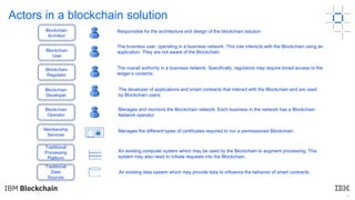 4
The business user, operating in a business network. This role interacts with the Blockchain using an
application. They are not aware of the Blockchain.
The overall authority in a business network. Specifically, regulators may require broad access to the
ledger’s contents.
The developer of applications and smart contracts that interact with the Blockchain and are used
by Blockchain users.
Manages and monitors the Blockchain network. Each business in the network has a Blockchain
Network operator.
Manages the different types of certificates required to run a permissioned Blockchain.
An existing computer system which may be used by the Blockchain to augment processing. This
system may also need to initiate requests into the Blockchain.
An existing data system which may provide data to influence the behavior of smart contracts.
U
R
D
O
Responsible for the architecture and design of the blockchain solution
A
Blockchain
Operator
Blockchain
Architect
Blockchain
User
Blockchain
Regulator
Blockchain
Developer
Membership
Services
Traditional
Processing
Platform
Traditional
Data
Sources
Actors in a blockchain solution
 