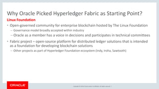 Copyright © 2018, Oracle and/or its affiliates. All rights reserved. |
Why Oracle Picked Hyperledger Fabric as Starting Point?
• Open-governed community for enterprise blockchain hosted by The Linux Foundation
– Governance model broadly accepted within industry
– Oracle as a member has a voice in decisions and participates in technical committees
• Fabric project – open-source platform for distributed ledger solutions that is intended
as a foundation for developing blockchain solutions
– Other projects as part of Hyperledger Foundation ecosystem (Indy, Iroha, Sawtooth)
Linux Foundation
 