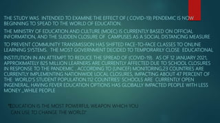 THE STUDY WAS INTENDED TO EXAMINE THE EFFECT OF ( COVID-19) PENDEMIC IS NOW
BEGINNING TO SPEAD TO THE WORLD OF EDUCATION.
THE MINISTRY OF EDUCATION AND CULTURE (MOEC) IS CURRENTLY BASED ON OFFICIAL
INFORMATION, AND THE SUDDEN CLOSURE OF CAMPUSES AS A SOCIAL DISTANCING MEASURE
TO PREVENT COMMUNITY TRANSMISSION HAS SHIFTED FACE-TO-FACE CLASSES TO ONLINE
LEARNING SYSTEMS. THE MOST GOVERNMENT DECIDED TO TEMPORARILY CLOSE EDUCATIONAL
INSTITUTION IN AN ATTEMPT TO REDUCE THE SPREAD OF (COVID-19). AS OF 12 JANUARY 2021,
APPROXIMATELY 825 MILLION LEARNERS ARE CURRENTLY AFFECTED DUE TO SCHOOL CLOSURES
IN RESPONSE TO THE PANDEMIC . ACCORDING TO (UNICEF) MONITORING,23 COUNTRIES ARE
CURRENTLY IMPLEMENTING NATIONWIDE LOCAL CLOSURES, IMPACTING ABOUT 47 PERCENT OF
THE WORLD’S STUDENT POPULATION.112 COUNTRIES’ SCHOOLS ARE CURRENTLY OPEN
INGENERAL, HAVING FEVER EDUCATION OPTIONS HAS GLOBALLY IMPACTED PEOPLE WITH LESS
MONEY ,,WHILE PEOPLE
“EDUCATION IS THE MOST POWERFUL WEAPON WHICH YOU
CAN USE TO CHANGE THE WORLD.”
 