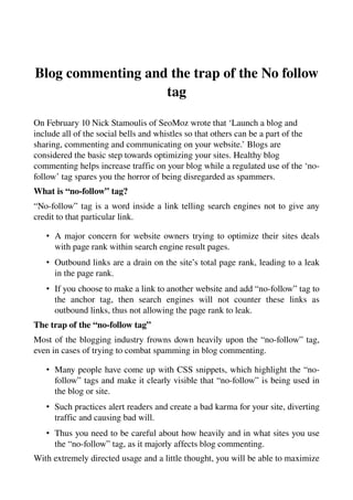 Blog commenting and the trap of the No follow 
                   tag

On February 10 Nick Stamoulis of SeoMoz wrote that ‘Launch a blog and 
include all of the social bells and whistles so that others can be a part of the 
sharing, commenting and communicating on your website.’ Blogs are 
considered the basic step towards optimizing your sites. Healthy blog 
commenting helps increase traffic on your blog while a regulated use of the ‘no­
follow’ tag spares you the horror of being disregarded as spammers.
What is “no­follow” tag?
“No­follow” tag is a word inside a link telling search engines not to give any 
credit to that particular link.

   • A major concern for website owners trying to optimize their sites deals 
     with page rank within search engine result pages. 
   • Outbound links are a drain on the site’s total page rank, leading to a leak 
     in the page rank. 
   • If you choose to make a link to another website and add “no­follow” tag to 
     the   anchor   tag,   then   search   engines   will   not   counter   these   links   as 
     outbound links, thus not allowing the page rank to leak. 
The trap of the “no­follow tag”
Most of the blogging industry frowns down heavily upon the “no­follow” tag, 
even in cases of trying to combat spamming in blog commenting.

   • Many people have come up with CSS snippets, which highlight the “no­
     follow” tags and make it clearly visible that “no­follow” is being used in 
     the blog or site. 
   • Such practices alert readers and create a bad karma for your site, diverting 
     traffic and causing bad will. 
   • Thus you need to be careful about how heavily and in what sites you use 
     the “no­follow” tag, as it majorly affects blog commenting. 
With extremely directed usage and a little thought, you will be able to maximize 
 