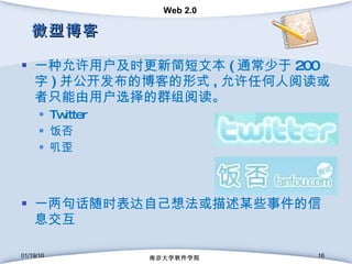 微型博客 一种允许用户及时更新简短文本 ( 通常少于 200 字 ) 并公开发布的博客的形式 , 允许任何人阅读或者只能由用户选择的群组阅读。 Twitter 饭否 叽歪 一两句话随时表达自己想法或描述某些事件的信息交互 01/19/10 南京大学软件学院 