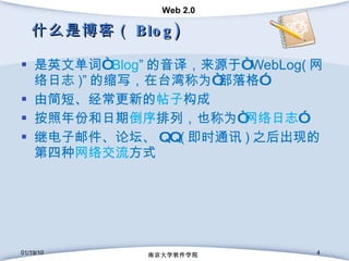 什么是博客（ Blog) 是英文单词 “ Blog ” 的音译，来源于 “ WebLog( 网络日志 )” 的缩写，在台湾称为“部落格” 由简短、经常更新的 帖子 构成 按照年份和日期 倒序 排列，也称为“ 网络日志 ” 继 电子邮件 、 论坛 、 QQ ( 即时通讯 ) 之后出现的第四种 网络交流 方式 01/19/10 南京大学软件学院 