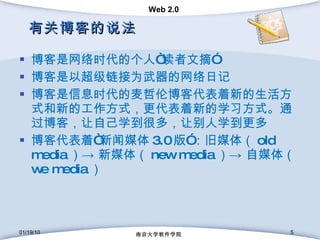 有关博客的说法 博客是网络时代的个人“读者文摘” 博客是以超级链接为武器的网络日记 博客是信息时代的麦哲伦博客代表着新的生活方式和新的工作方式，更代表着新的学习方式。通过博客，让自己学到很多，让别人学到更多 博客代表着“新闻媒体 3.0 版”：旧媒体（ old media ）-> 新媒体（ new media ）-> 自媒体（ we media ） 01/19/10 南京大学软件学院 