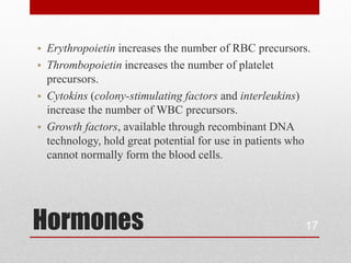 • Erythropoietin increases the number of RBC precursors.
• Thrombopoietin increases the number of platelet
  precursors.
• Cytokins (colony-stimulating factors and interleukins)
  increase the number of WBC precursors.
• Growth factors, available through recombinant DNA
  technology, hold great potential for use in patients who
  cannot normally form the blood cells.




Hormones                                                17
 