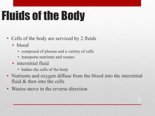 Fluids of the Body
 • Cells of the body are serviced by 2 fluids
   • blood
      • composed of plasma and a variety of cells
      • transports nutrients and wastes
   • interstitial fluid
      • bathes the cells of the body
 • Nutrients and oxygen diffuse from the blood into the interstitial
   fluid & then into the cells
 • Wastes move in the reverse direction

                                                                 3
 