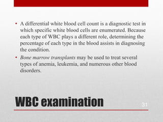 • A differential white blood cell count is a diagnostic test in
  which specific white blood cells are enumerated. Because
  each type of WBC plays a different role, determining the
  percentage of each type in the blood assists in diagnosing
  the condition.
• Bone marrow transplants may be used to treat several
  types of anemia, leukemia, and numerous other blood
  disorders.




WBC examination                                              31
 