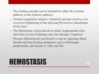 • The clotting cascade can be initiated by either the extrinsic
  pathway or the intrinsic pathway.
• Normal coagulation requires vitamin K and also involves clot
  retraction (tightening of the clot) and fibrinolysis (dissolution
  of the clot).
• The fibrinolytic system dissolves small, inappropriate clots
  and clots at a site of damage once the damage is repaired.
• Plasmin (fibrinolysin) can dissolve a clot by digesting fibrin
  threads and inactivating substances such as fibrinogen,
  prothrombin, and factors V, VIII, and XII.




HEMOSTASIS                                                       50
 