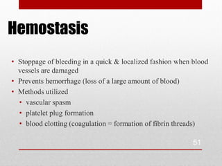 Hemostasis
• Stoppage of bleeding in a quick & localized fashion when blood
  vessels are damaged
• Prevents hemorrhage (loss of a large amount of blood)
• Methods utilized
  • vascular spasm
  • platelet plug formation
  • blood clotting (coagulation = formation of fibrin threads)

                                                           51
 