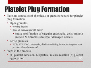 Platelet Plug Formation
• Platelets store a lot of chemicals in granules needed for platelet
  plug formation
  • alpha granules
     • clotting factors
     • platelet-derived growth factor
      • cause proliferation of vascular endothelial cells, smooth
        muscle & fibroblasts to repair damaged vessels
  • dense granules
     • ADP, ATP, Ca+2, serotonin, fibrin-stabilizing factor, & enzymes that
       produce thromboxane A2
• Steps in the process
  • (1) platelet adhesion (2) platelet release reaction (3) platelet
    aggregation                                                 53
 