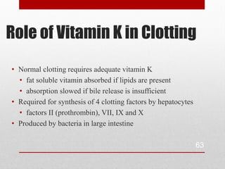 Role of Vitamin K in Clotting
• Normal clotting requires adequate vitamin K
  • fat soluble vitamin absorbed if lipids are present
  • absorption slowed if bile release is insufficient
• Required for synthesis of 4 clotting factors by hepatocytes
  • factors II (prothrombin), VII, IX and X
• Produced by bacteria in large intestine

                                                                63
 