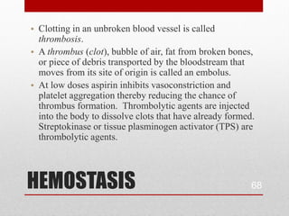 • Clotting in an unbroken blood vessel is called
  thrombosis.
• A thrombus (clot), bubble of air, fat from broken bones,
  or piece of debris transported by the bloodstream that
  moves from its site of origin is called an embolus.
• At low doses aspirin inhibits vasoconstriction and
  platelet aggregation thereby reducing the chance of
  thrombus formation. Thrombolytic agents are injected
  into the body to dissolve clots that have already formed.
  Streptokinase or tissue plasminogen activator (TPS) are
  thrombolytic agents.




HEMOSTASIS                                                68
 