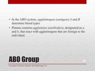 • In the ABO system, agglutinogens (antigens) A and B
  determine blood types
• Plasma contains agglutinins (antibodies), designated as a
  and b, that react with agglutinogens that are foreign to the
  individual.




ABO Group                                                   69
Principles of Human Anatomy and Physiology, 11e
 