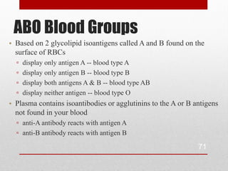 ABO Blood Groups
• Based on 2 glycolipid isoantigens called A and B found on the
  surface of RBCs
  ▫   display only antigen A -- blood type A
  ▫   display only antigen B -- blood type B
  ▫   display both antigens A & B -- blood type AB
  ▫   display neither antigen -- blood type O
• Plasma contains isoantibodies or agglutinins to the A or B antigens
  not found in your blood
  ▫ anti-A antibody reacts with antigen A
  ▫ anti-B antibody reacts with antigen B

                                                              71
 