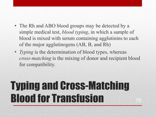 • The Rh and ABO blood groups may be detected by a
  simple medical test, blood typing, in which a sample of
  blood is mixed with serum containing agglutinins to each
  of the major agglutinogens (AB, B, and Rh)
• Typing is the determination of blood types, whereas
  cross-matching is the mixing of donor and recipient blood
  for compatibility.



Typing and Cross-Matching
Blood for Transfusion                                   76
 
