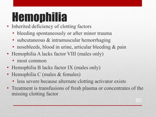 Hemophilia
• Inherited deficiency of clotting factors
  • bleeding spontaneously or after minor trauma
  • subcutaneous & intramuscular hemorrhaging
  • nosebleeds, blood in urine, articular bleeding & pain
• Hemophilia A lacks factor VIII (males only)
  • most common
• Hemophilia B lacks factor IX (males only)
• Hemophilia C (males & females)
  • less severe because alternate clotting activator exists
• Treatment is transfusions of fresh plasma or concentrates of the
  missing clotting factor
                                                              80
 
