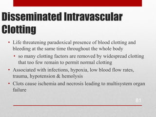 Disseminated Intravascular
Clotting
 • Life threatening paradoxical presence of blood clotting and
   bleeding at the same time throughout the whole body
    • so many clotting factors are removed by widespread clotting
      that too few remain to permit normal clotting
 • Associated with infections, hypoxia, low blood flow rates,
   trauma, hypotension & hemolysis
 • Clots cause ischemia and necrosis leading to multisystem organ
   failure

                                                            81
 