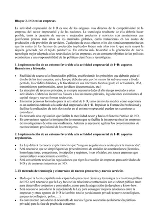 Bloque 3. I+D en las empresas
La actividad empresarial de I+D es uno de los orígenes más directos de la competitividad de la
empresa, del sector empresarial y de las naciones. La tecnología resultante de ella debería hacer
posible, tanto la creación de nuevos o mejorados productos y servicios con prestaciones que
justificaran precios más altos en los mercados globales, como reducciones en los costes de
producción o de provisión de servicios. Cualquiera de estos efectos o los dos simultáneamente harían
que las rentas de los factores de producción implicados fueran más altas con lo que sería mayor la
riqueza generada por el tejido productivo. Un entorno más favorable a la generación de nueva
tecnología mejor adaptada a las necesidades de las empresas, es un constante objetivo de las políticas
económicas y una responsabilidad de las políticas científicas y tecnológicas.
1. Implementación de un entorno favorable a la actividad empresarial de I+D: aspectos
financieros y laborales.
 Facilidad de acceso a la financiación pública, estableciendo los principios que deberán guiar el
diseño de los instrumentos, entre los que deberán estar por lo menos las subvenciones a fondo
perdido, los créditos blandos, y la fiscalidad en sus diferentes facetas (gasto en actividades, IVA,
transmisiones patrimoniales, actos jurídicos documentados, etc.)
 La atracción de recursos privados, es siempre necesaria dado el alto riesgo asociado a estas
actividades. Caben los incentivos fiscales a los inversores privados, legislaciones estimulantes al
capital riesgo y nuevas formas societarias.
 Encontrar personas formadas para la actividad de I+D, tanto en niveles medios como superiores
es un auténtico estímulo a la actividad empresarial de I+D. Impulsar la Formación Profesional y
facilitar la realización de tesis doctorales en el entorno empresarial pueden ser cuestiones a
considerar.
 Es necesaria una legislación que facilite la movilidad desde y hacia el Sistema Público de I+D.
 Es conveniente regular la inmigración de manera que se facilite la incorporación a las empresas
de investigadores de otras nacionalidades. Además es necesario agilizar los procedimientos de
reconocimiento profesional de los extranjeros.
2. Implementación de un entorno favorable a la actividad empresarial de I+D: aspectos
regulatorios.
 La Ley deberá reconocer explícitamente que “ninguna regulación es neutra para la innovación”.
 Será necesario que se simplifiquen los procedimientos de emisión de autorizaciones (licencias,
homologaciones, concesiones, inscripción y registros, listas oficiales, etc.) para empresas que
comercialicen conocimiento científico.
 Será conveniente revisar las regulaciones que rigen la creación de empresas para actividades de
I+D y de empresas intensivas en I+D.
3. El mercado de tecnología y el mercado de nuevos productos y nuevos servicios
 Dado que la fuente española más capacitada para crear ciencia y tecnología es el sistema público
de I+D, será necesario que la Ley facilite las relaciones contractuales con el sector público tanto
para desarrollos conjuntos y contratados, como para la adquisición de derechos y know-how.
 Será necesario considerar la capacidad de la Ley para conseguir mejores relaciones entre la
empresas y otros agentes de I+D del ámbito total o parcialmente privado (centros tecnológicos,
parques tecnológicos, polos, …).
 Es conveniente considerar el desarrollo de nuevas figuras societarias (colaboración público-
privada) para la fase de prueba de concepto.
 