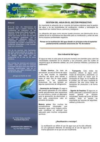 Editorial:                                           GESTION DEL AGUA EN EL SECTOR PRODUCTIVO
                                            Es importante la adopción de un conjunto de buenas prácticas para la gestión
El 5 de junio, día Internacional del        del agua y de las posibilidades de reutilización, análisis y estrategias de
Ambiente, trae a nuestra memoria la         depuración por medios físicos, químicos y biológicos.
Conferencia de Estocolmo de las
Naciones Unidas sobre Medio Ambiente,
celebrada el 5 de junio de 1972, la         La utilización del agua como recurso puede provocar una disminución de su
misma que marcó el inicio de una serie      calidad de ahí la importancia de depurarla para su reutilización y evitar de esta
de encuentros posteriores, con la           forma impactos ambientales negativos.
intención de reflexionar sobre la
problemática ambiental y establecer
                                             Pensar en la reutilización del agua desde un principio evita el implantar
propuestas que ayuden a solucionar los
problemas ambientales a nivel mundial,              posteriormente costosas soluciones de "fin de tubería"
mejor aún, prevenirlos.

Uno de los recursos más importantes
que tiene nuestro planeta es el agua. Es
por ello que en el mes del ambiente se                                Uso industrial del agua
ha elegido este tema por ser
fundamental en la vida de los seres
humanos.                                    El agua se trata no solo para el consumo humano sino también para cubrir las
                                            necesidades existentes en la industria y sus procesos, para los cuales se
Son muchas las acciones que podemos         requerirá agua de diferente calidad, así como diversos métodos y procesos de
realizar tanto para evitar un consumo       tratamiento.
innecesario del agua como para tratar los
efluentes contaminados; este es un
compromiso que debe considerar cada         - Fluido térmico: Se trata de            - Transporte: Casi todas las
una de las empresas.
                                            aprovechar, ya sea en forma de vapor     industrias utilizan el agua como
                                            o en fase líquida, la capacidad          medio de transporte y disolvente. La
       ¡El agua es fuente de vida!          calorífica del agua para extraer o       tendencia actual es hacer que el
                                            ceder el calor que se haya podido        transporte se haga, en la medida de
                                            generar     en    las    operaciones     lo posible, por vía seca, mediante la
                                            productivas. Se usa también en           utilización del aire como fluido de
                                            algunas operaciones de refrigeración.    transporte de productos o de forma
                                                                                     mecánica.
                                            - Generación de Energía: El vapor a
                                            alta presión generado en una caldera     - Agente de limpieza: El agua es un
                                            puede aprovecharse para expandirse       medio adecuado y económico para el
                                            en una turbina y mover un alternador     lavado      general     de     equipos
                                            para la generación de electricidad, o    industriales. Aparte del punto de vista
                                            bien para proporcionar calor en          estético,    lavar   el   equipo     es
                                            procesos de secado.                      importante por razones de seguridad,
                                                                                     calidad y producción.
                                            Materia prima: Son muchos los
                                            procedimientos   industriales  que
                                            requieren agua como materia prima,
                                            pues constituye un vehículo muy
                                            adecuado para muchos compuestos
                                            químicos.

       Dr. Pablo Dávila Jaramillo
        Presidente Ejecutivo
                                                                  ¿Reutilización o reciclaje?

                                               La reutilización se refiere al uso de agua que ya ha sido utilizada
    COORDINACIÓN AMBIENTAL
      Ing. Ana María Noguera
                                               en una aplicación diferente. El reciclaje es el uso de agua en la
                                               misma aplicación en la que se usó inicialmente.
 