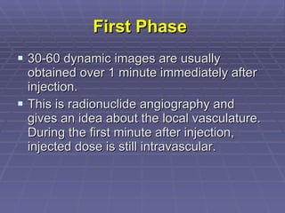 First Phase   30-60 dynamic images are usually obtained over 1 minute immediately after injection. This is radionuclide angiography and gives an idea about the local vasculature. During the first minute after injection, injected dose is still intravascular.  