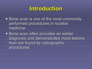Introduction Bone scan is one of the most commonly performed procedures in nuclear medicine. Bone scan often provides an earlier diagnosis and demonstrates more lesions than are found by radiographic procedures. 