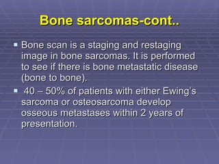 Bone sarcomas-cont.. Bone scan is a staging and restaging image in bone sarcomas. It is performed to see if there is bone metastatic disease (bone to bone). 40 – 50% of patients with either Ewing’s sarcoma or osteosarcoma develop osseous metastases within 2 years of presentation.   
