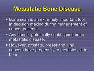 Metastatic Bone Disease Bone scan is an extremely important tool in decision making during management of cancer patients. Any cancer potentially could cause bone metastatic disease.  However, prostate, breast and lung cancers have propensity to metastasize to bone.  