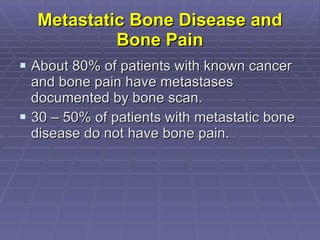Metastatic Bone Disease and Bone Pain About 80% of patients with known cancer and bone pain have metastases documented by bone scan. 30 – 50% of patients with metastatic bone disease do not have bone pain.  
